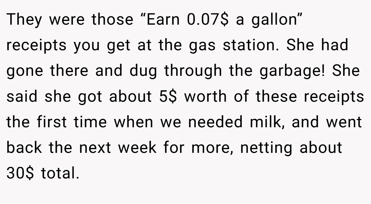 They were those “Earn 0.07$ a gallon” receipts you get at the gas station. She had gone there and dug through the garbage! She said she got about 5$ worth of these receipts the first time when we needed milk, and went back the next week for more, netting about 30$ total.