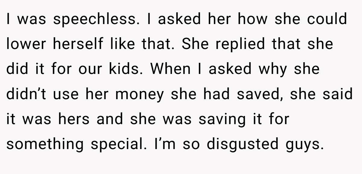 I was speechless. I asked her how she could lower herself like that. She replied that she did it for our kids. When I asked why she didn’t use her money she had saved, she said it was hers and she was saving it for something special. I’m so disgusted guys.