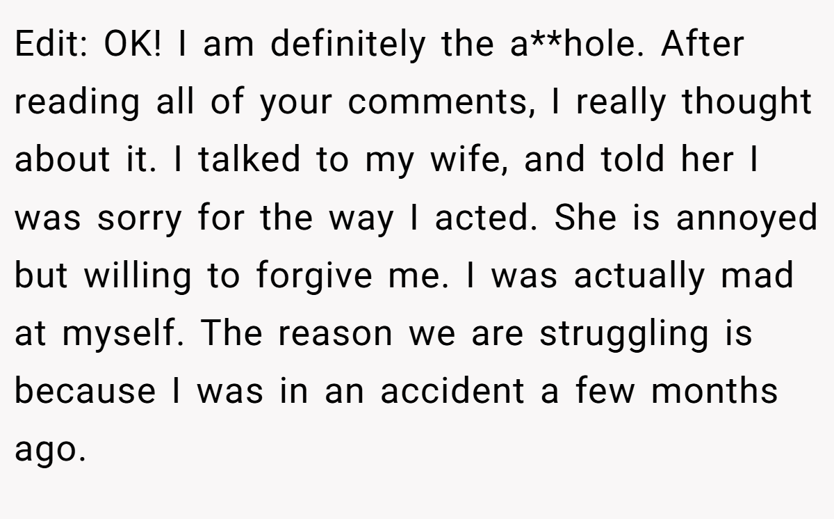 Edit: OK! I am definitely the a**hole. After reading all of your comments, I really thought about it. I talked to my wife, and told her I was sorry for the way I acted. She is annoyed but willing to forgive me. I was actually mad at myself. The reason we are struggling is because I was in an accident a few months ago.