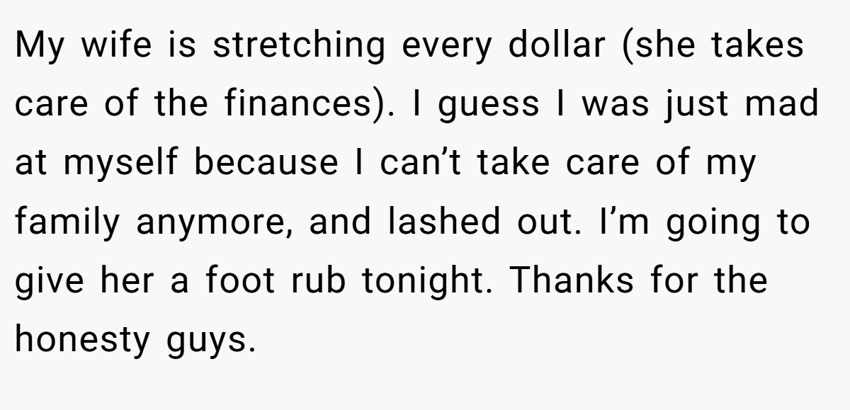 My wife is stretching every dollar (she takes care of the finances). I guess I was just mad at myself because I can’t take care of my family anymore, and lashed out. I’m going to give her a foot rub tonight. Thanks for the honesty guys.