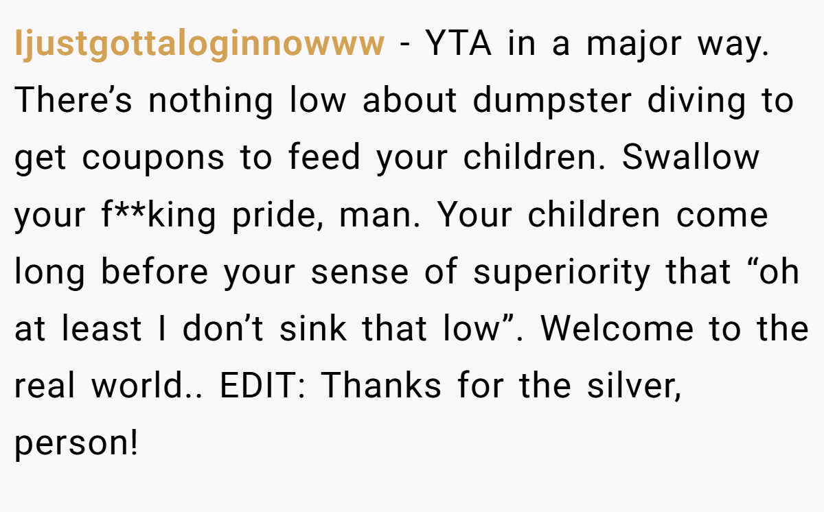 Ijustgottaloginnowww - YTA in a major way. There’s nothing low about dumpster diving to get coupons to feed your children. Swallow your f**king pride, man. Your children come long before your sense of superiority that “oh at least I don’t sink that low”. Welcome to the real world.. EDIT: Thanks for the silver, person!