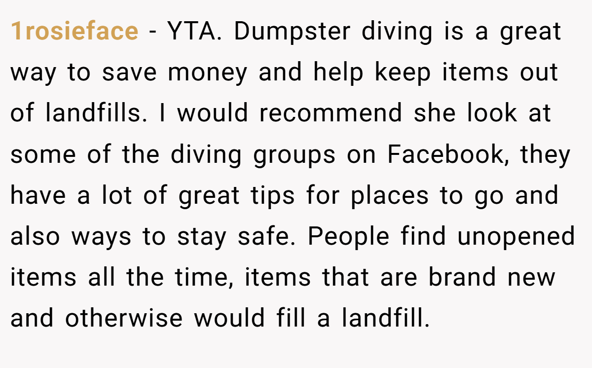 1rosieface - YTA. Dumpster diving is a great way to save money and help keep items out of landfills. I would recommend she look at some of the diving groups on Facebook, they have a lot of great tips for places to go and also ways to stay safe. People find unopened items all the time, items that are brand new and otherwise would fill a landfill.