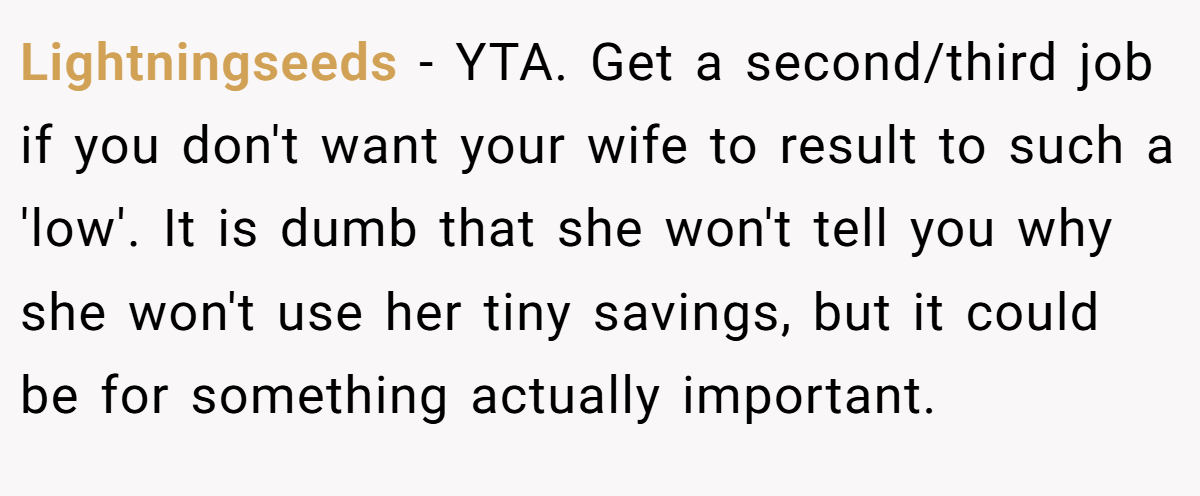 Lightningseeds - YTA. Get a second/third job if you don't want your wife to result to such a 'low'. It is dumb that she won't tell you why she won't use her tiny savings, but it could be for something actually important.