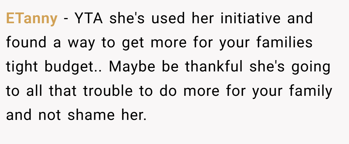 ETanny - YTA she's used her initiative and found a way to get more for your families tight budget.. Maybe be thankful she's going to all that trouble to do more for your family and not shame her.