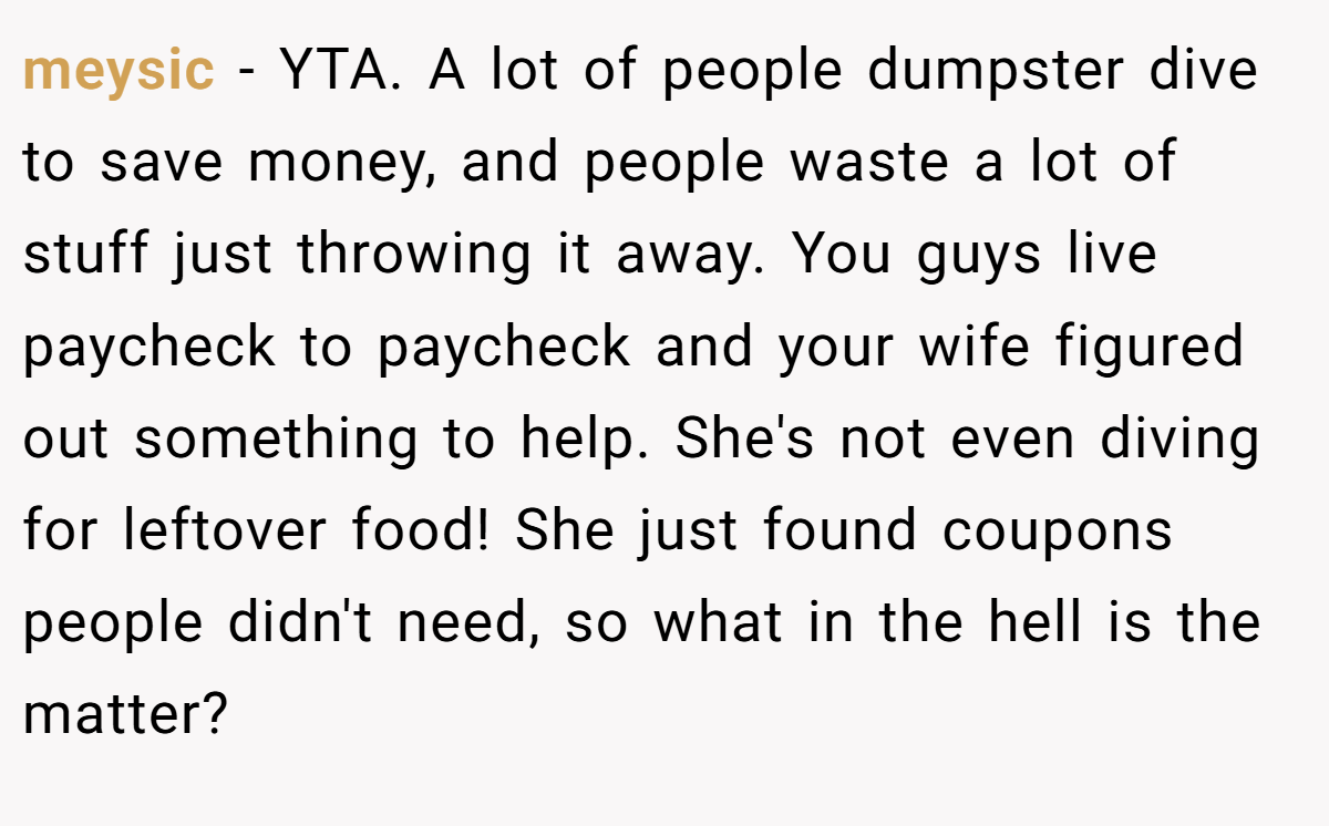 meysic - YTA. A lot of people dumpster dive to save money, and people waste a lot of stuff just throwing it away. You guys live paycheck to paycheck and your wife figured out something to help. She's not even diving for leftover food! She just found coupons people didn't need, so what in the hell is the matter?