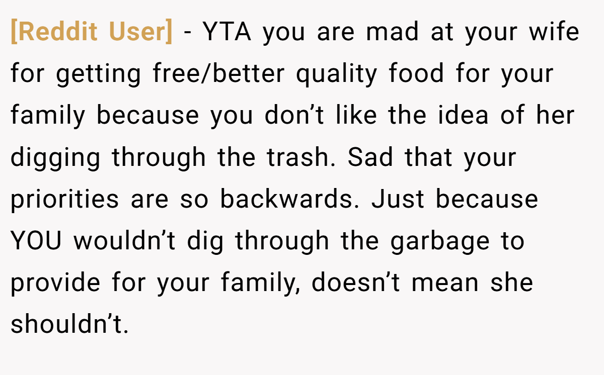 [Reddit User] - YTA you are mad at your wife for getting free/better quality food for your family because you don’t like the idea of her digging through the trash. Sad that your priorities are so backwards. Just because YOU wouldn’t dig through the garbage to provide for your family, doesn’t mean she shouldn’t.