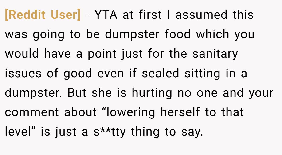 [Reddit User] - YTA at first I assumed this was going to be dumpster food which you would have a point just for the sanitary issues of good even if sealed sitting in a dumpster. But she is hurting no one and your comment about “lowering herself to that level” is just a s**tty thing to say.