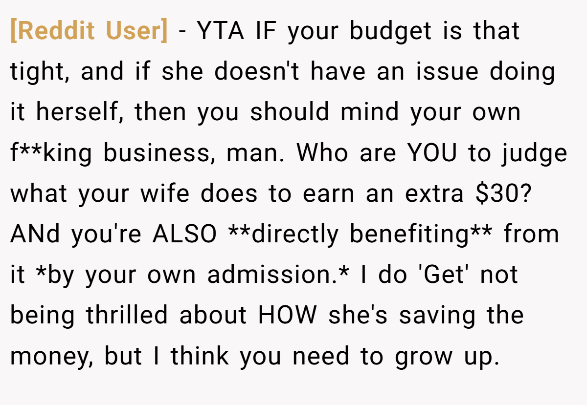 [Reddit User] - YTA IF your budget is that tight, and if she doesn't have an issue doing it herself, then you should mind your own f**king business, man. Who are YOU to judge what your wife does to earn an extra $30? ANd you're ALSO **directly benefiting** from it *by your own admission.* I do 'Get' not being thrilled about HOW she's saving the money, but I think you need to grow up.
