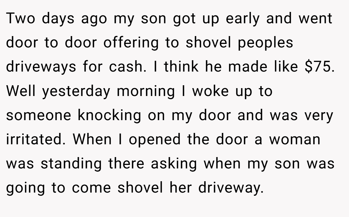 Two days ago my son got up early and went door to door offering to shovel peoples driveways for cash. I think he made like $75. Well yesterday morning I woke up to someone knocking on my door and was very irritated. When I opened the door a woman was standing there asking when my son was going to come shovel her driveway.