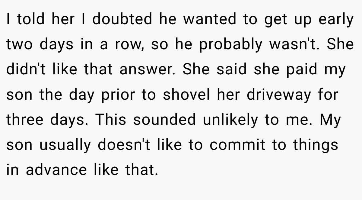 I told her I doubted he wanted to get up early two days in a row, so he probably wasn't. She didn't like that answer. She said she paid my son the day prior to shovel her driveway for three days. This sounded unlikely to me. My son usually doesn't like to commit to things in advance like that.