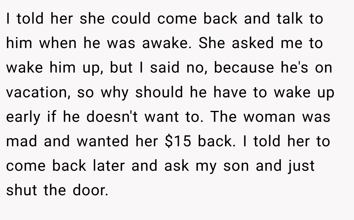 I told her she could come back and talk to him when he was awake. She asked me to wake him up, but I said no, because he's on vacation, so why should he have to wake up early if he doesn't want to. The woman was mad and wanted her $15 back. I told her to come back later and ask my son and just shut the door.