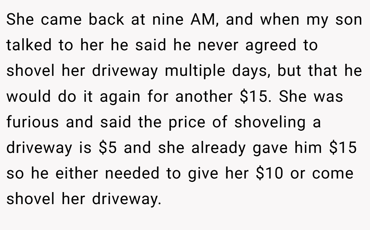She came back at nine AM, and when my son talked to her he said he never agreed to shovel her driveway multiple days, but that he would do it again for another $15. She was furious and said the price of shoveling a driveway is $5 and she already gave him $15 so he either needed to give her $10 or come shovel her driveway.