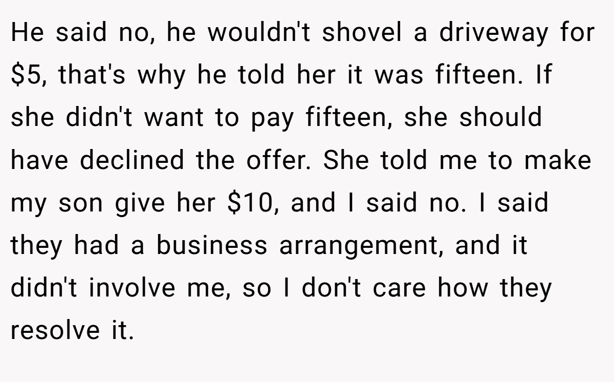 He said no, he wouldn't shovel a driveway for $5, that's why he told her it was fifteen. If she didn't want to pay fifteen, she should have declined the offer. She told me to make my son give her $10, and I said no. I said they had a business arrangement, and it didn't involve me, so I don't care how they resolve it.
