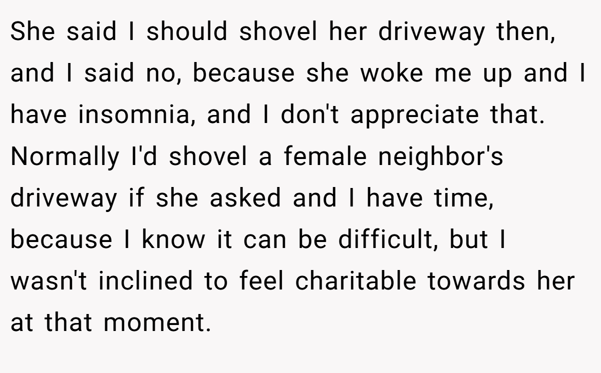 She said I should shovel her driveway then, and I said no, because she woke me up and I have insomnia, and I don't appreciate that. Normally I'd shovel a female neighbor's driveway if she asked and I have time, because I know it can be difficult, but I wasn't inclined to feel charitable towards her at that moment.