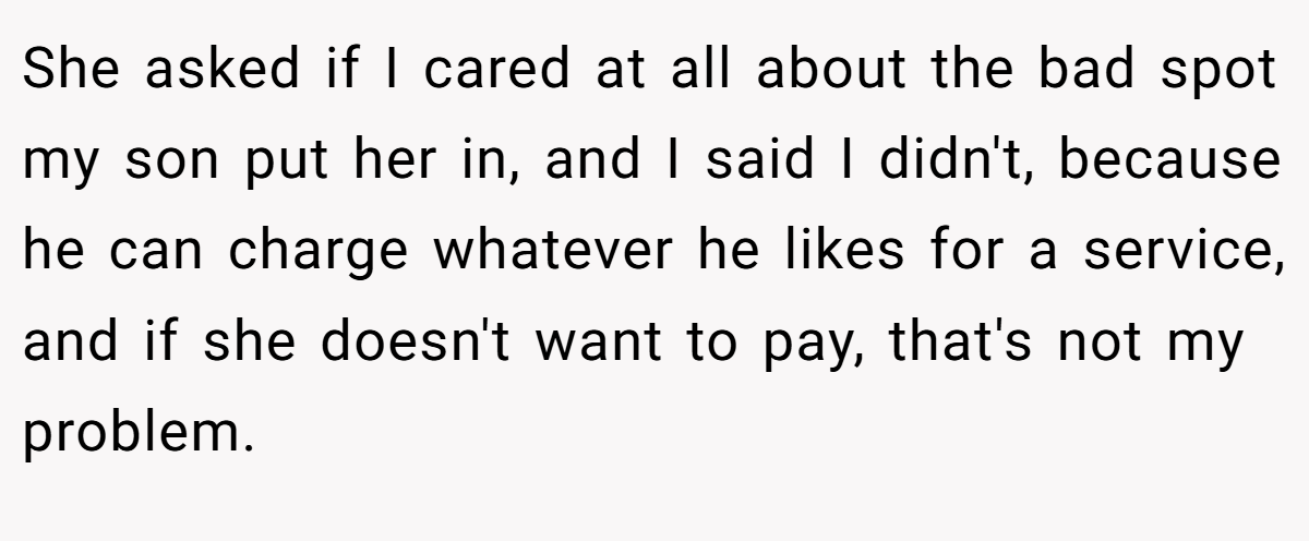 She asked if I cared at all about the bad spot my son put her in, and I said I didn't, because he can charge whatever he likes for a service, and if she doesn't want to pay, that's not my problem.