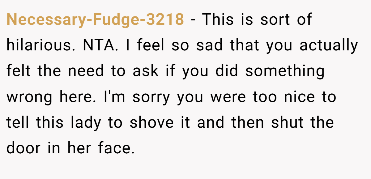 Necessary-Fudge-3218 − This is sort of hilarious. NTA. I feel so sad that you actually felt the need to ask if you did something wrong here. I'm sorry you were too nice to tell this lady to shove it and then shut the door in her face.