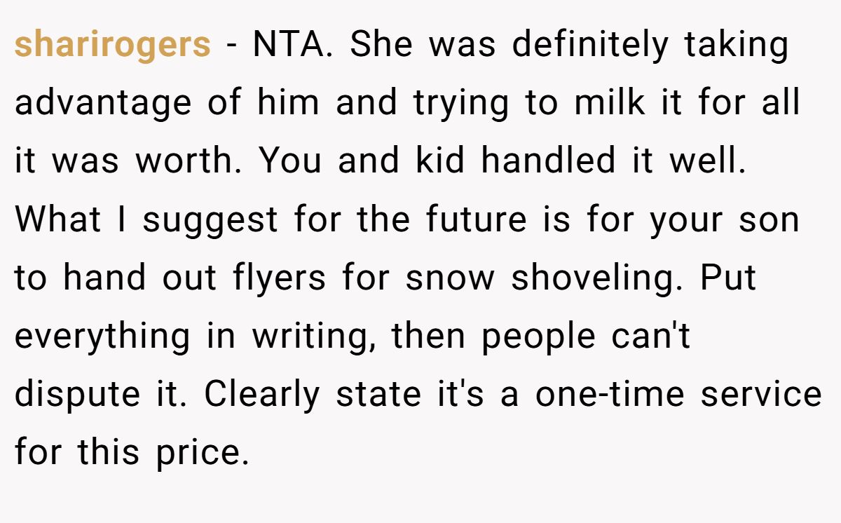 sharirogers − NTA. She was definitely taking advantage of him and trying to milk it for all it was worth. You and kid handled it well. What I suggest for the future is for your son to hand out flyers for snow shoveling. Put everything in writing, then people can't dispute it. Clearly state it's a one-time service for this price.