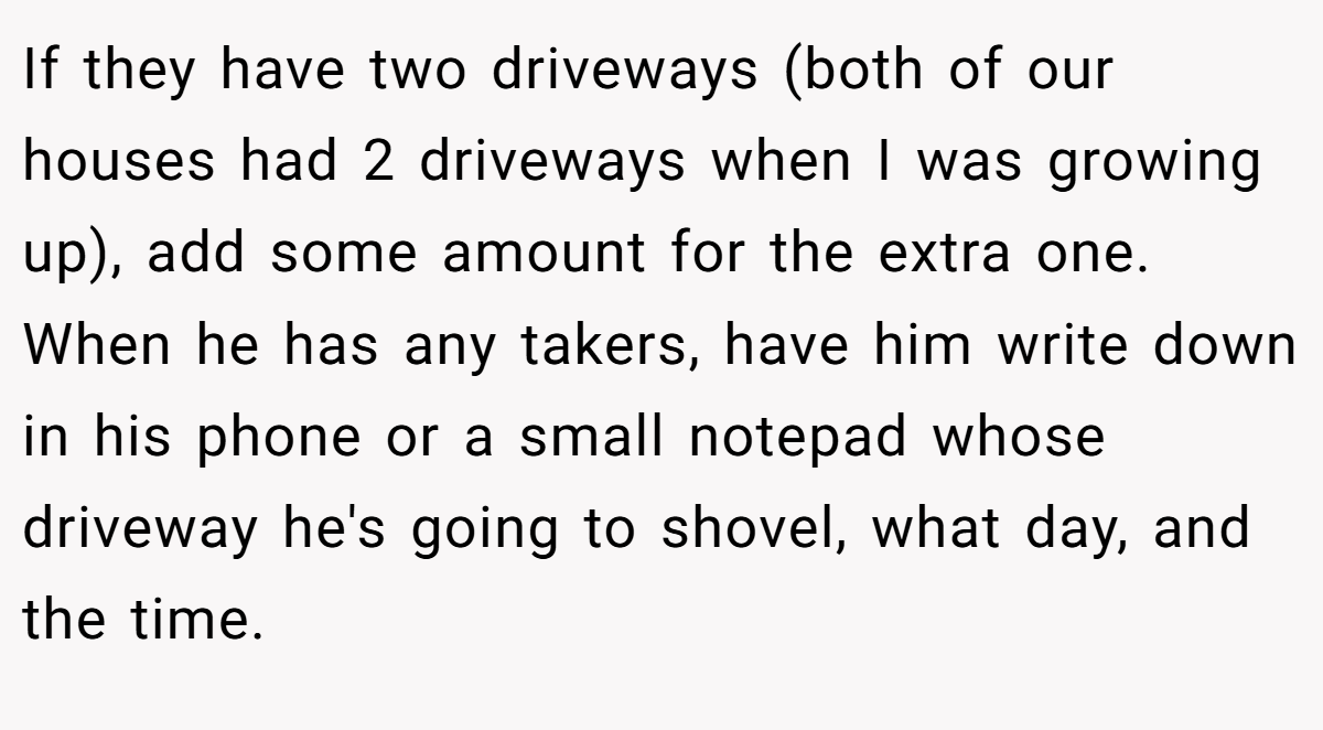 If they have two driveways (both of our houses had 2 driveways when I was growing up), add some amount for the extra one. When he has any takers, have him write down in his phone or a small notepad whose driveway he's going to shovel, what day, and the time.