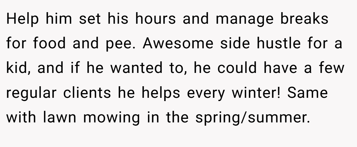 Help him set his hours and manage breaks for food and pee. Awesome side hustle for a kid, and if he wanted to, he could have a few regular clients he helps every winter! Same with lawn mowing in the spring/summer.