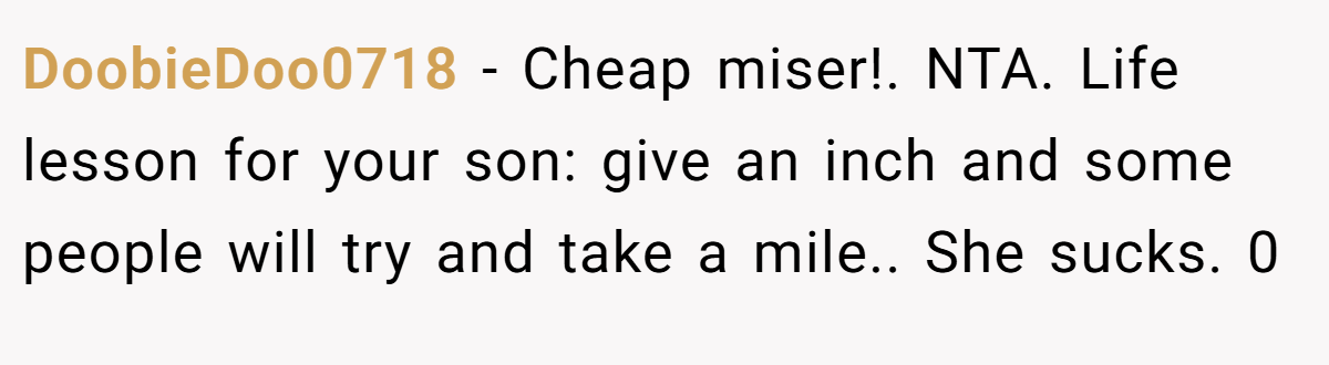 DoobieDoo0718 − Cheap miser!. NTA. Life lesson for your son: give an inch and some people will try and take a mile.. She sucks. 0