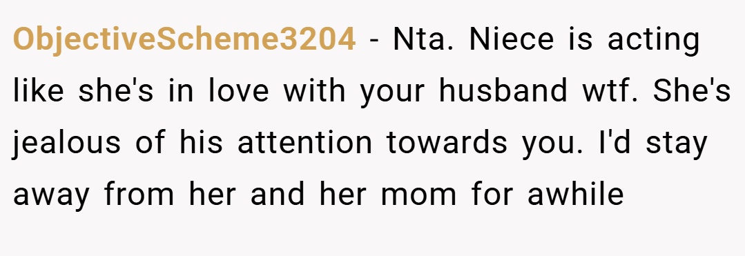 ObjectiveScheme3204 − Nta. Niece is acting like she's in love with your husband wtf. She's jealous of his attention towards you. I'd stay away from her and her mom for awhile