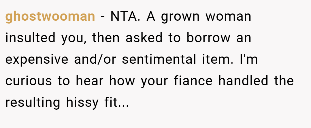 ghostwooman − NTA. A grown woman insulted you, then asked to borrow an expensive and/or sentimental item. I'm curious to hear how your fiance handled the resulting hissy fit...