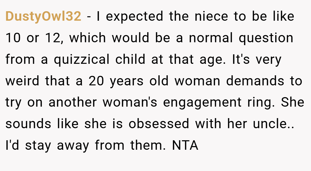 DustyOwl32 − I expected the niece to be like 10 or 12, which would be a normal question from a quizzical child at that age. It's very weird that a 20 years old woman demands to try on another woman's engagement ring. She sounds like she is obsessed with her uncle.. I'd stay away from them. NTA