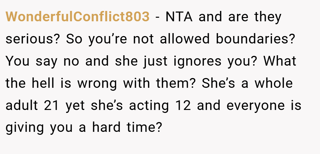 WonderfulConflict803 − NTA and are they serious? So you’re not allowed boundaries? You say no and she just ignores you? What the hell is wrong with them? She’s a whole adult 21 yet she’s acting 12 and everyone is giving you a hard time?