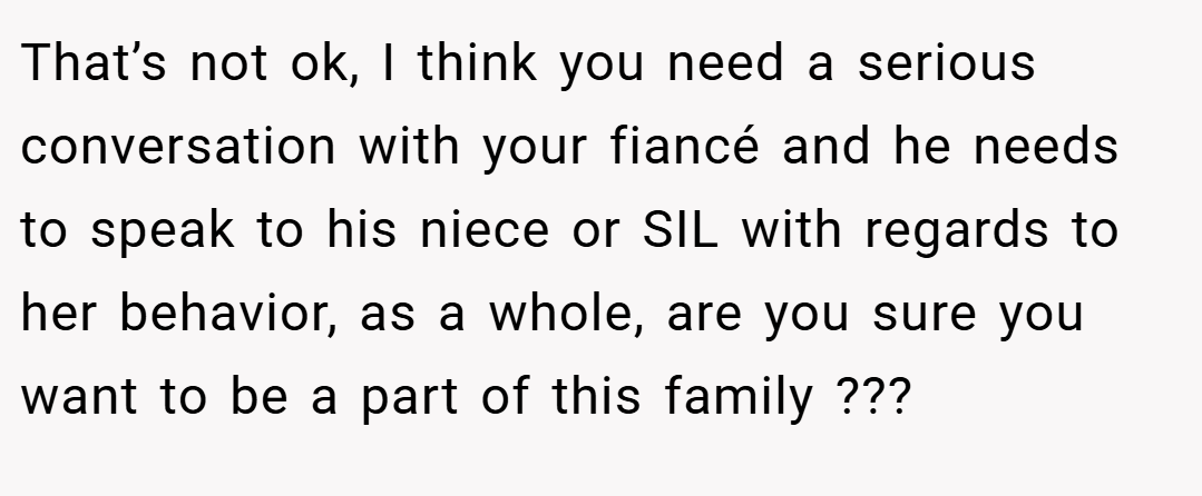 That’s not ok, I think you need a serious conversation with your fiancé and he needs to speak to his niece or SIL with regards to her behavior, as a whole, are you sure you want to be a part of this family ???
