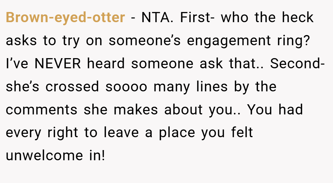 Brown-eyed-otter − NTA. First- who the heck asks to try on someone’s engagement ring? I’ve NEVER heard someone ask that.. Second- she’s crossed soooo many lines by the comments she makes about you.. You had every right to leave a place you felt unwelcome in!