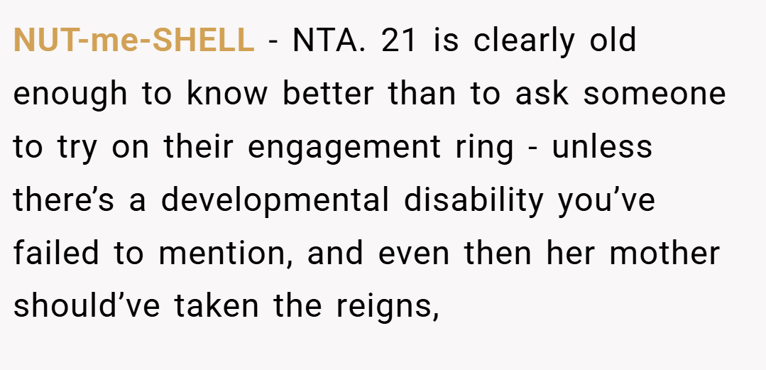NUT-me-SHELL − NTA. 21 is clearly old enough to know better than to ask someone to try on their engagement ring - unless there’s a developmental disability you’ve failed to mention, and even then her mother should’ve taken the reigns,