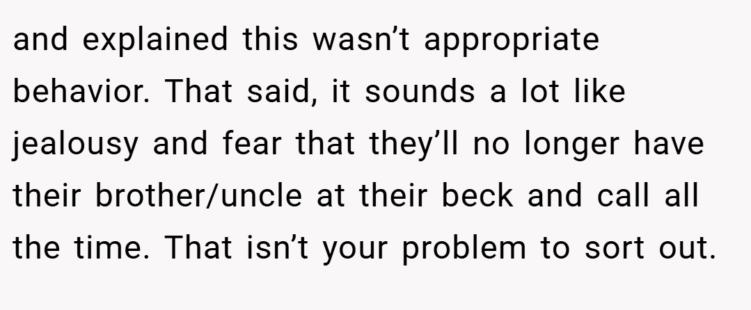 and explained this wasn’t appropriate behavior. That said, it sounds a lot like jealousy and fear that they’ll no longer have their brother/uncle at their beck and call all the time. That isn’t your problem to sort out.