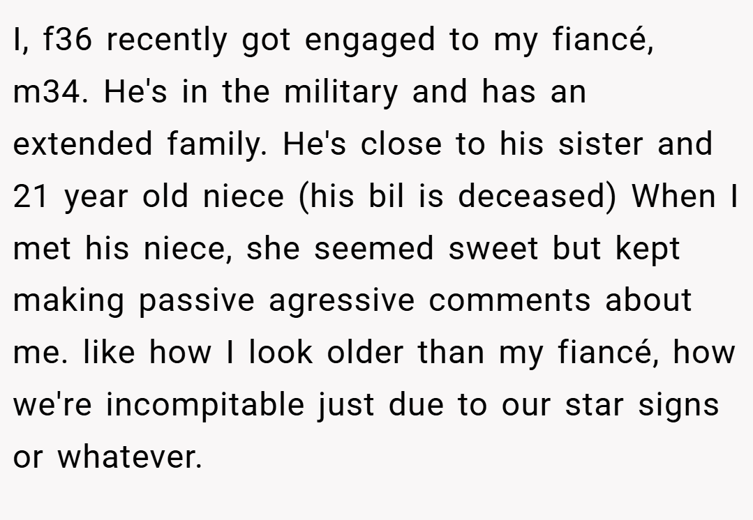 I, f36 recently got engaged to my fiancé, m34. He's in the military and has an extended family. He's close to his sister and 21 year old niece (his bil is deceased) When I met his niece, she seemed sweet but kept making passive agressive comments about me. like how I look older than my fiancé, how we're incompitable just due to our star signs or whatever.