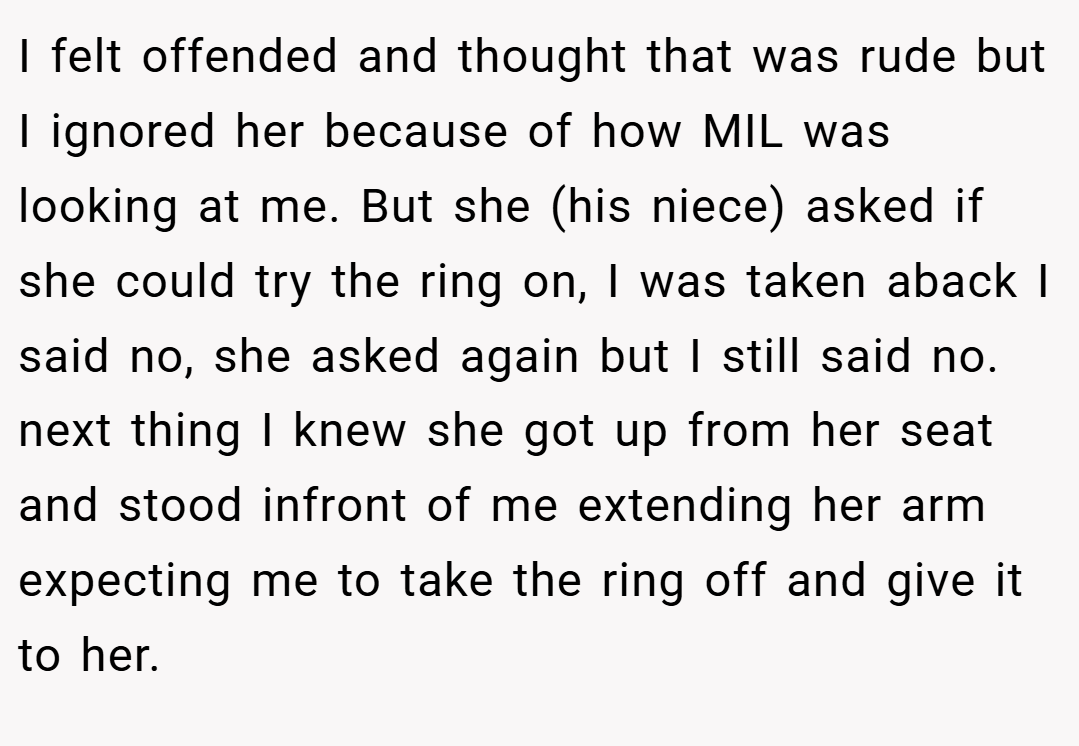 I felt offended and thought that was rude but I ignored her because of how MIL was looking at me. But she (his niece) asked if she could try the ring on, I was taken aback I said no, she asked again but I still said no. next thing I knew she got up from her seat and stood infront of me extending her arm expecting me to take the ring off and give it to her.