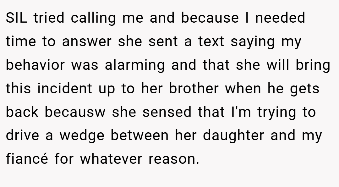 SIL tried calling me and because I needed time to answer she sent a text saying my behavior was alarming and that she will bring this incident up to her brother when he gets back becausw she sensed that I'm trying to drive a wedge between her daughter and my fiancé for whatever reason.