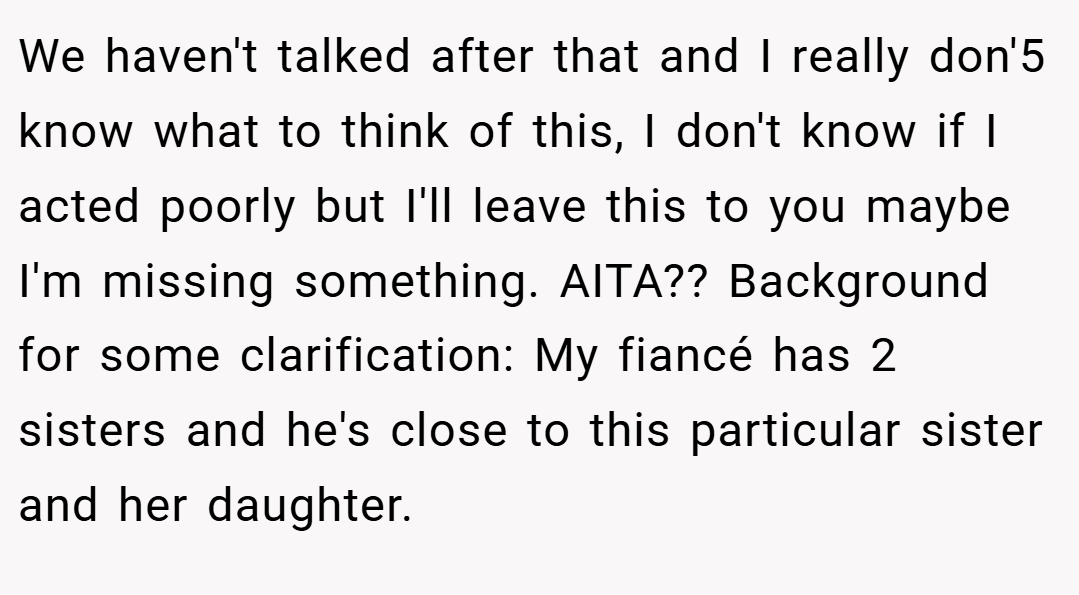 We haven't talked after that and I really don'5 know what to think of this, I don't know if I acted poorly but I'll leave this to you maybe I'm missing something. AITA?? Background for some clarification: My fiancé has 2 sisters and he's close to this particular sister and her daughter.