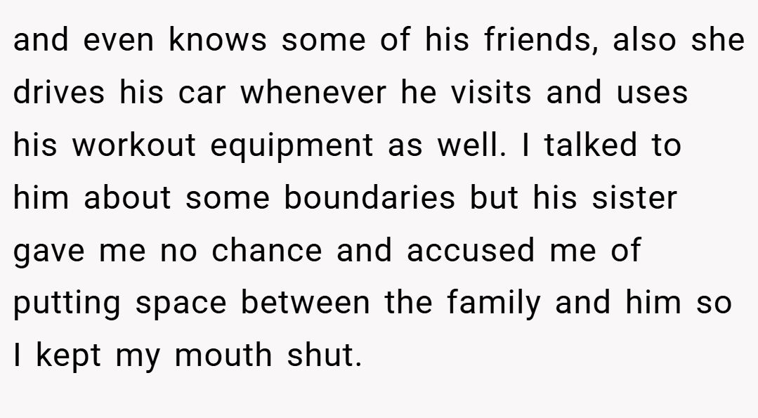 and even knows some of his friends, also she drives his car whenever he visits and uses his workout equipment as well. I talked to him about some boundaries but his sister gave me no chance and accused me of putting space between the family and him so I kept my mouth shut.