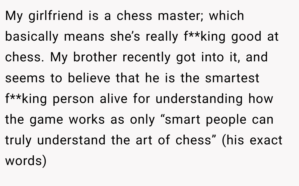 My girlfriend is a chess master; which basically means she’s really f**king good at chess. My brother recently got into it, and seems to believe that he is the smartest f**king person alive for understanding how the game works as only “smart people can truly understand the art of chess” (his exact words)