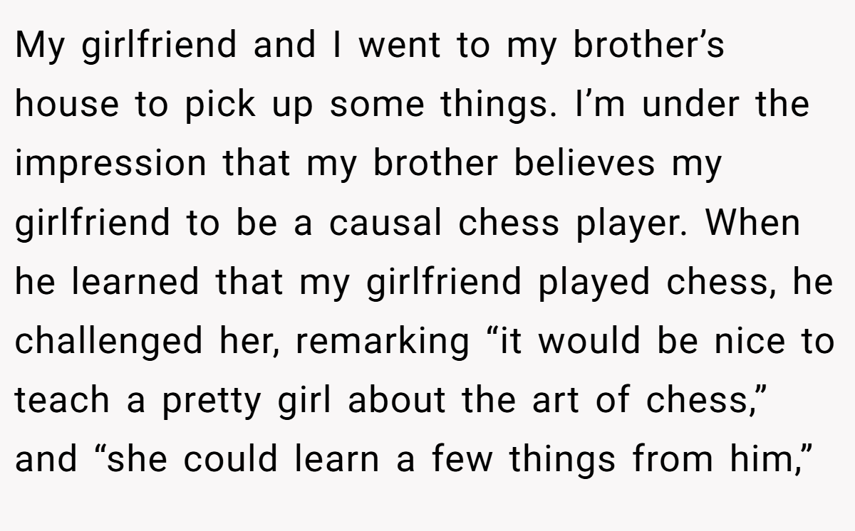 My girlfriend and I went to my brother’s house to pick up some things. I’m under the impression that my brother believes my girlfriend to be a causal chess player. When he learned that my girlfriend played chess, he challenged her, remarking “it would be nice to teach a pretty girl about the art of chess,” and “she could learn a few things from him,”