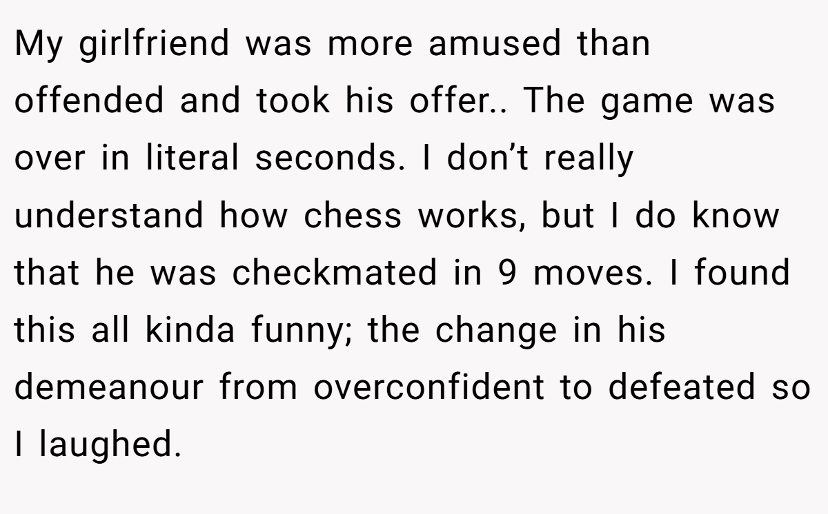 My girlfriend was more amused than offended and took his offer.. The game was over in literal seconds. I don’t really understand how chess works, but I do know that he was checkmated in 9 moves. I found this all kinda funny; the change in his demeanour from overconfident to defeated so I laughed.