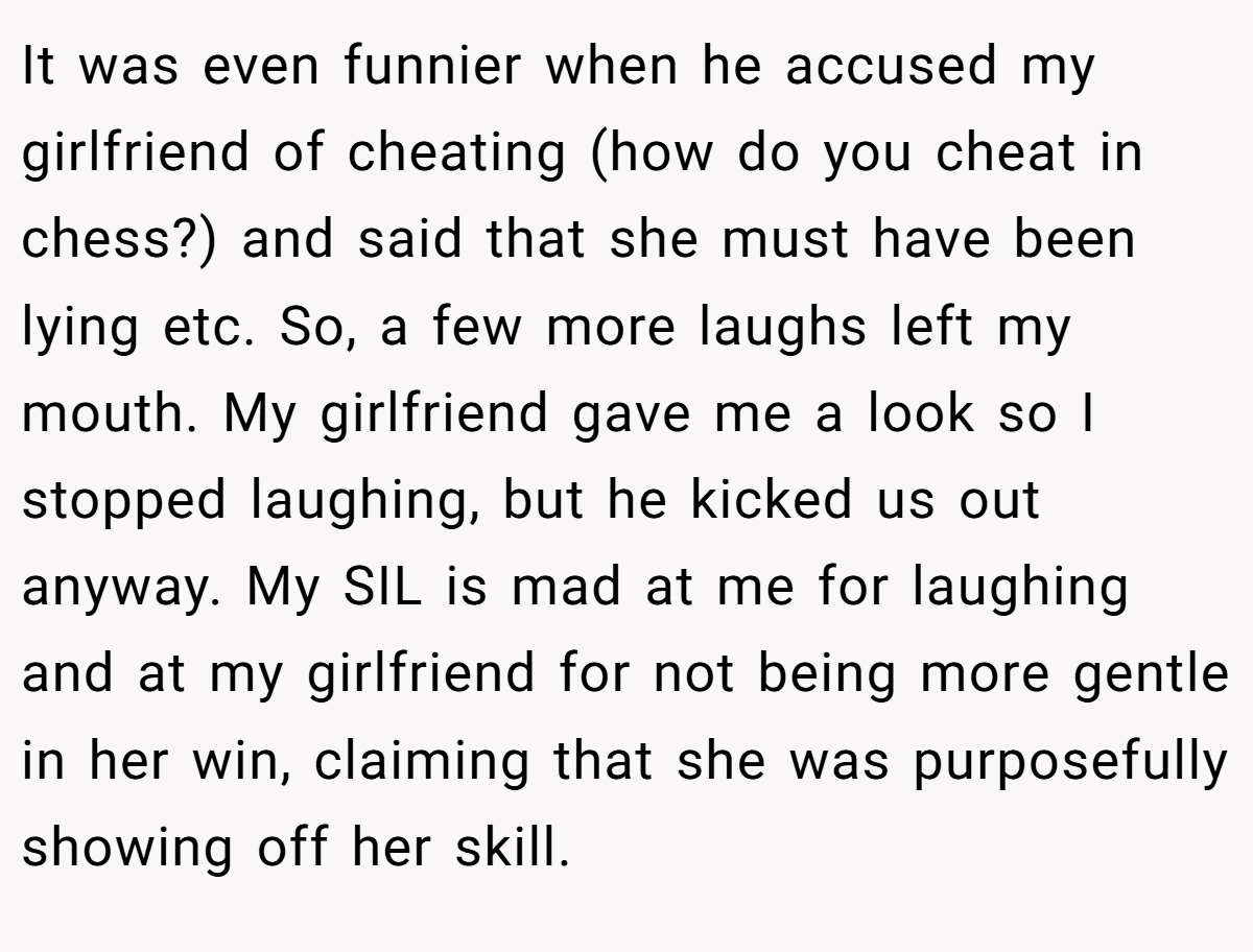 It was even funnier when he accused my girlfriend of cheating (how do you cheat in chess?) and said that she must have been lying etc. So, a few more laughs left my mouth. My girlfriend gave me a look so I stopped laughing, but he kicked us out anyway. My SIL is mad at me for laughing and at my girlfriend for not being more gentle in her win, claiming that she was purposefully showing off her skill.