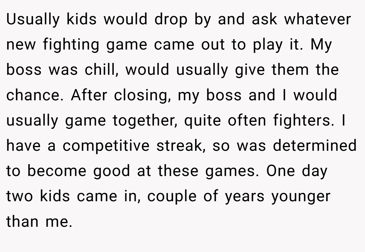 Usually kids would drop by and ask whatever new fighting game came out to play it. My boss was chill, would usually give them the chance. After closing, my boss and I would usually game together, quite often fighters. I have a competitive streak, so was determined to become good at these games. One day two kids came in, couple of years younger than me.