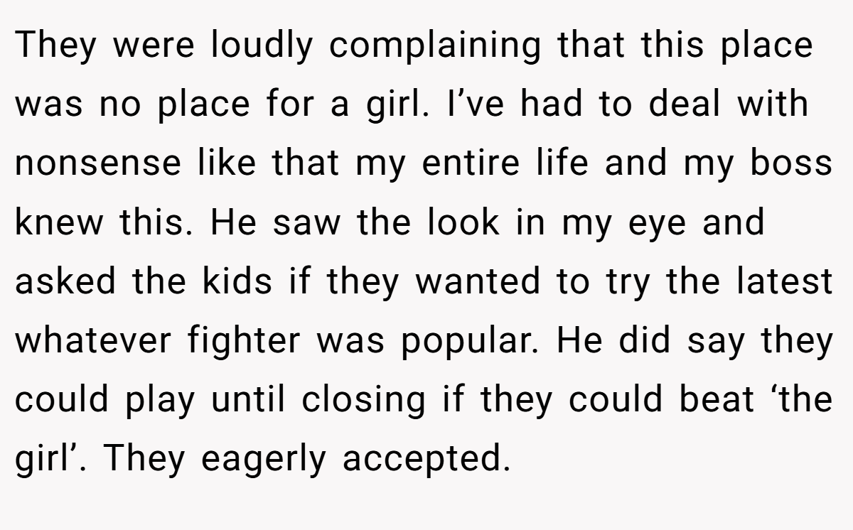 They were loudly complaining that this place was no place for a girl. I’ve had to deal with nonsense like that my entire life and my boss knew this. He saw the look in my eye and asked the kids if they wanted to try the latest whatever fighter was popular. He did say they could play until closing if they could beat ‘the girl’. They eagerly accepted.