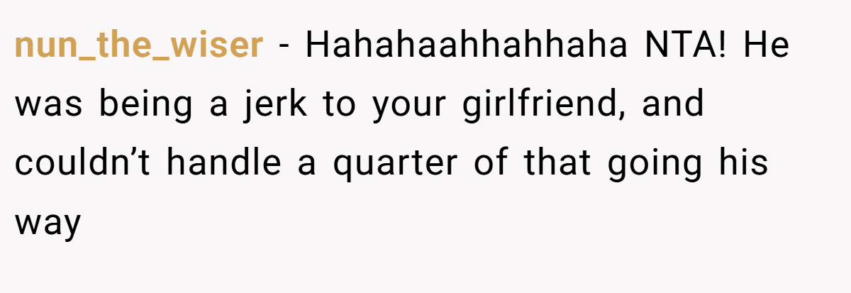 nun_the_wiser - Hahahaahhahhaha NTA! He was being a jerk to your girlfriend, and couldn’t handle a quarter of that going his way