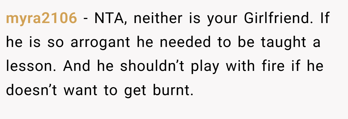 myra2106 - NTA, neither is your Girlfriend. If he is so arrogant he needed to be taught a lesson. And he shouldn’t play with fire if he doesn’t want to get burnt.