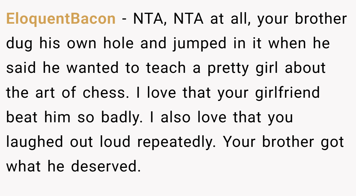 EloquentBacon - NTA, NTA at all, your brother dug his own hole and jumped in it when he said he wanted to teach a pretty girl about the art of chess. I love that your girlfriend beat him so badly. I also love that you laughed out loud repeatedly. Your brother got what he deserved. 
