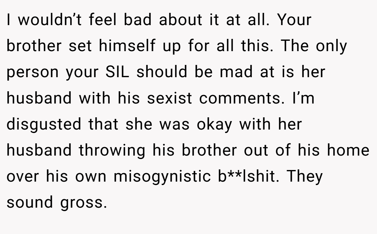 I wouldn’t feel bad about it at all. Your brother set himself up for all this. The only person your SIL should be mad at is her husband with his sexist comments. I’m disgusted that she was okay with her husband throwing his brother out of his home over his own misogynistic b**lshit. They sound gross.
