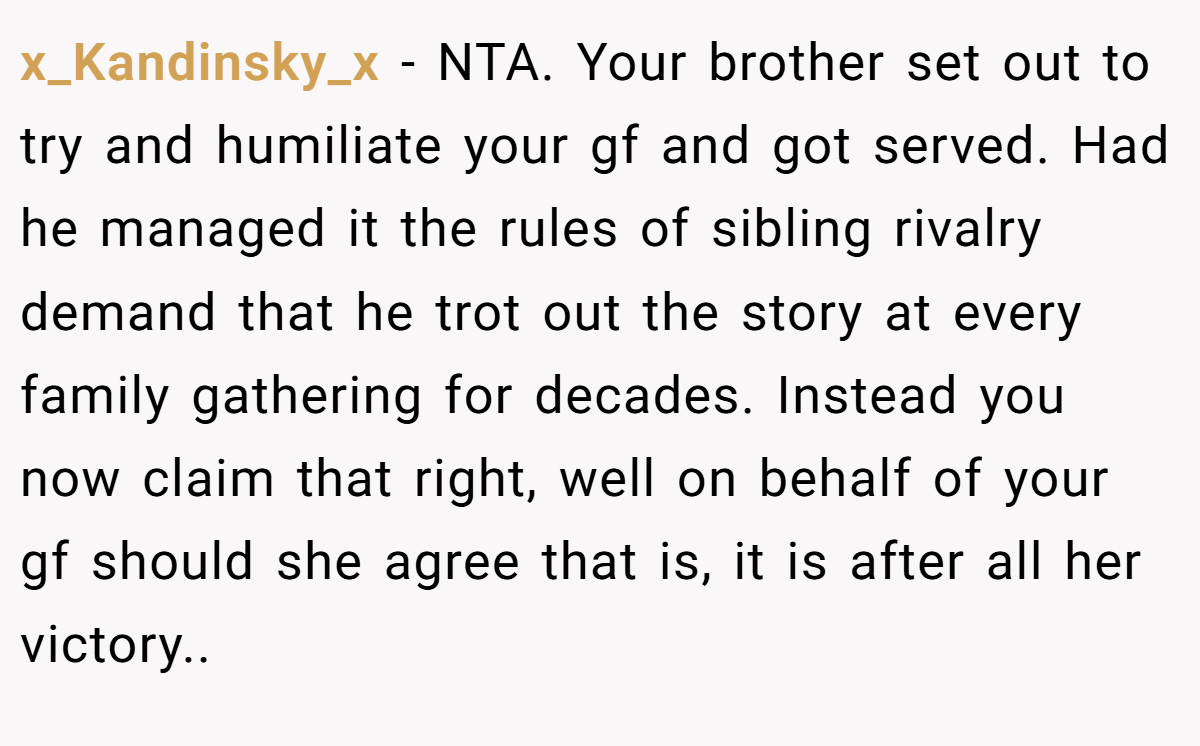 x_Kandinsky_x - NTA. Your brother set out to try and humiliate your gf and got served. Had he managed it the rules of sibling rivalry demand that he trot out the story at every family gathering for decades. Instead you now claim that right, well on behalf of your gf should she agree that is, it is after all her victory.. ​