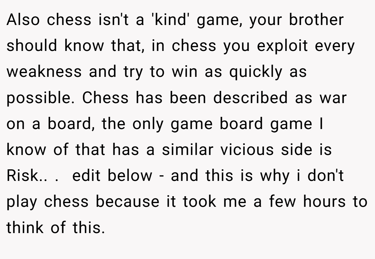 Also chess isn't a 'kind' game, your brother should know that, in chess you exploit every weakness and try to win as quickly as possible. Chess has been described as war on a board, the only game board game I know of that has a similar vicious side is Risk.. ​. ​ edit below - and this is why i don't play chess because it took me a few hours to think of this.