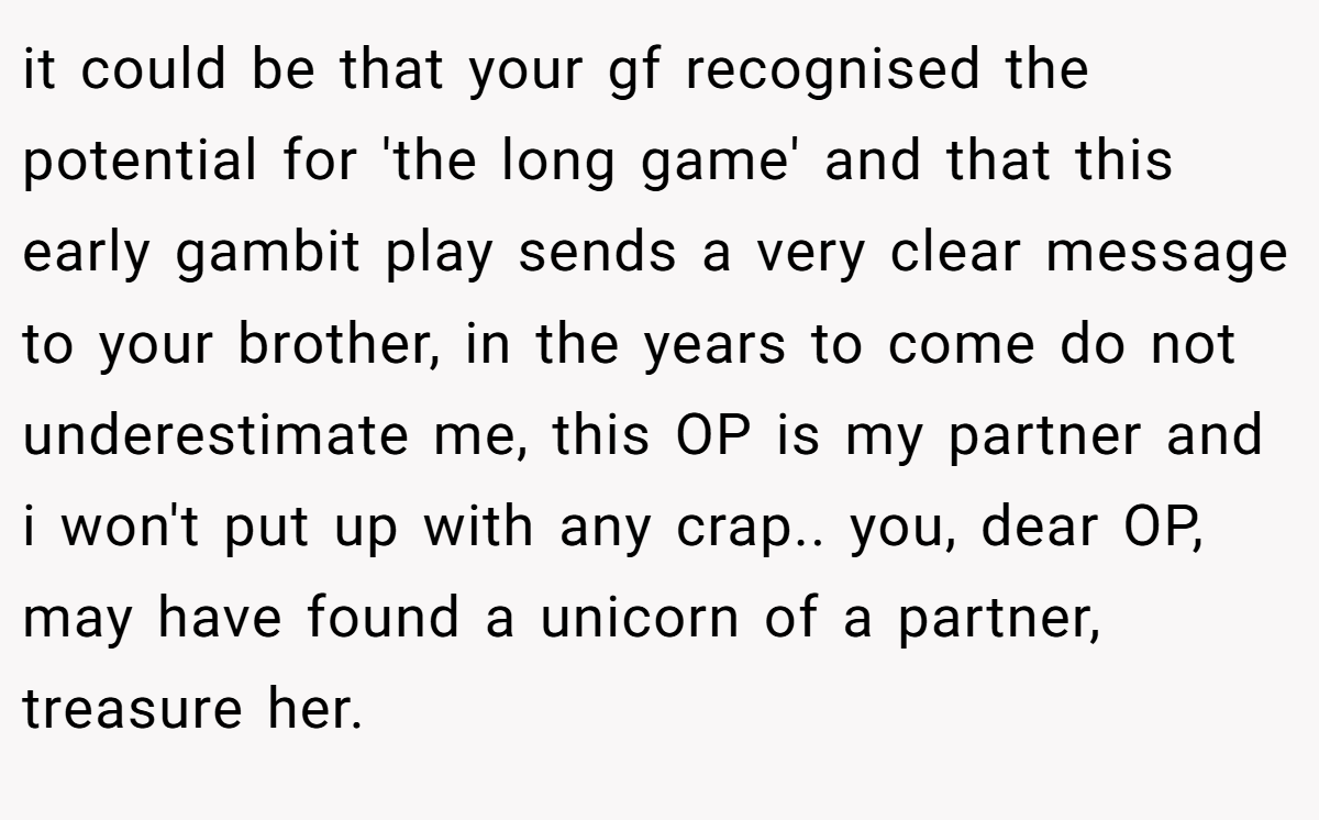 it could be that your gf recognised the potential for 'the long game' and that this early gambit play sends a very clear message to your brother, in the years to come do not underestimate me, this OP is my partner and i won't put up with any crap.. you, dear OP, may have found a unicorn of a partner, treasure her.